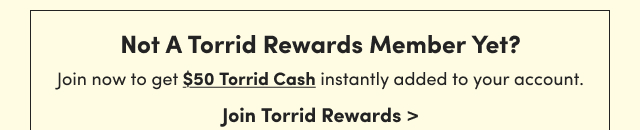 Not A Torrid Rewards Member Yet? | Join now to get $50 Torrid Cash instantly added to your account. | Join Torrid Rewards >