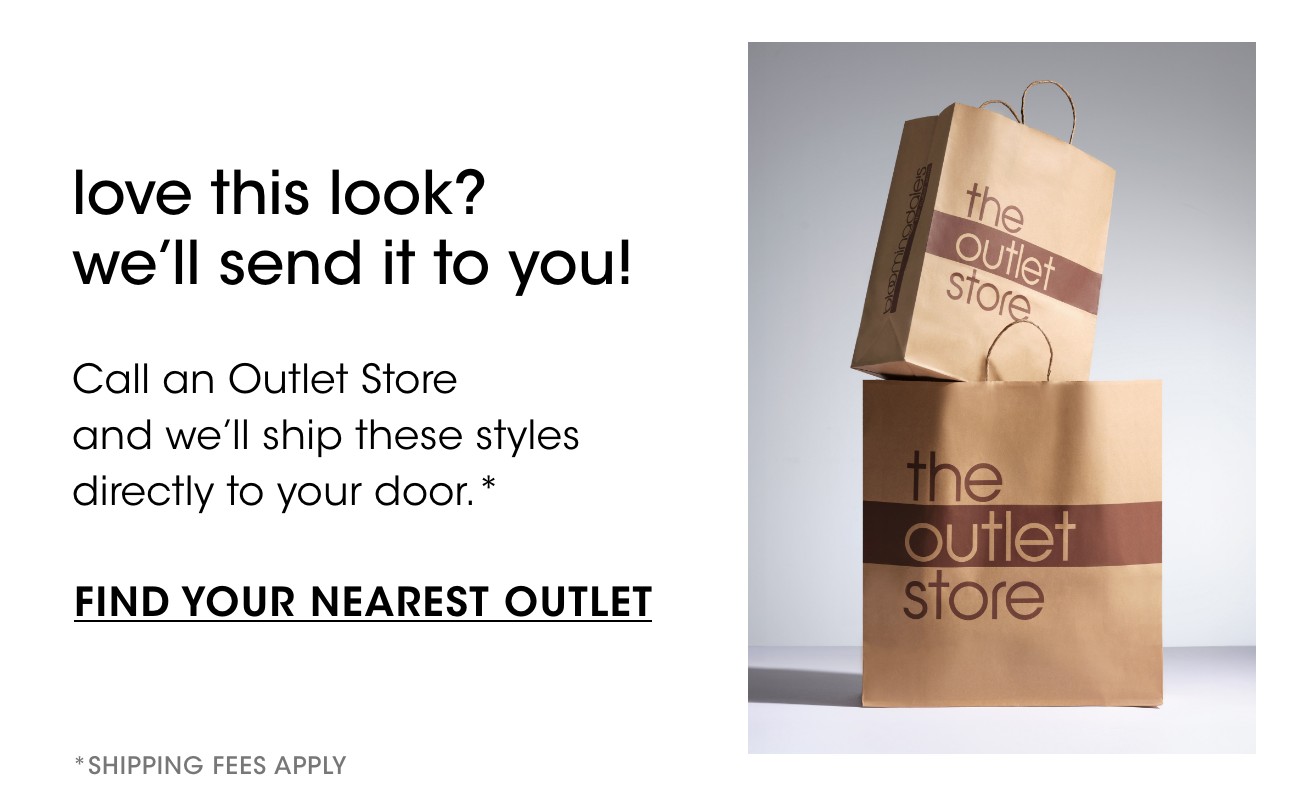 love this look? we'll send it to you! | Call an Outlet Store and we'll ship these styles directly to your door.* | FIND YOUR NEAREST OUTLET | *SHIPPING FEES APPLY 