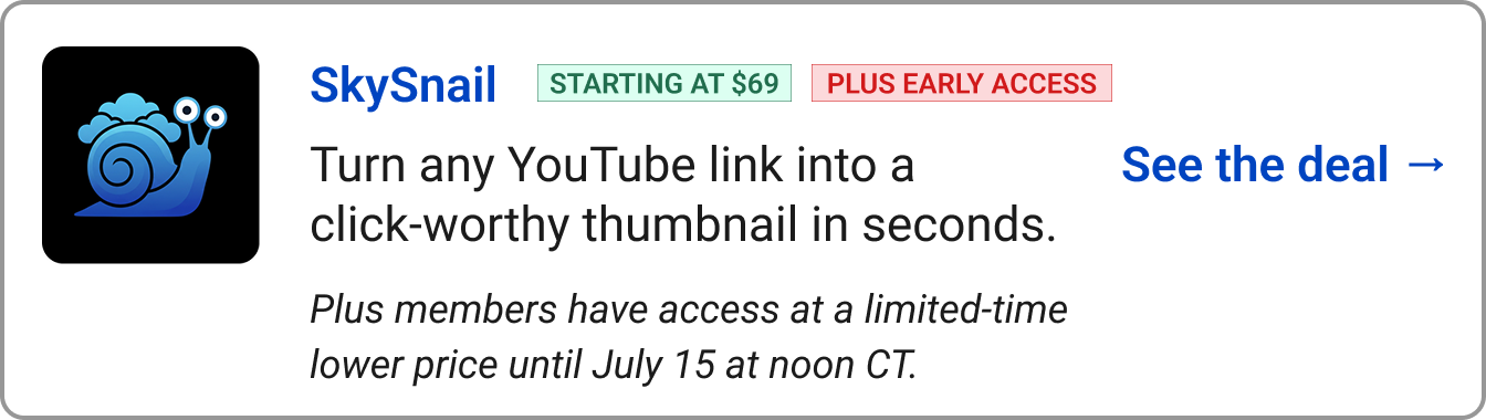SkySnail STARTING AT $69 PLUS EARLY ACCESS Turn any YouTube link into a click-worthy thumbnail in seconds. ​Plus members have access at a limited-time lower price until July 15 at noon CT.