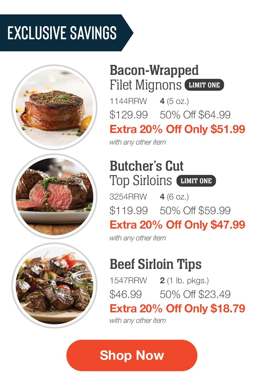 EXCLUSIVE SAVINGS | Bacon-Wrapped Filet Mignons - 1144RRW 4 (5 oz.) $129.99	50% Off $64.99 Extra 20% Off Only $51.99 with any other item | Butcher’s Cut Top Sirloins - 3254RRW 4 (6 oz.) $119.99	50% Off $59.99 Extra 20% Off Only $47.99 with any other item | Beef Sirloin Tips - 1547RRW 2 (1 lb. pkgs.) $46.99	50% Off $23.49 Extra 20% Off Only $18.79 with any other item || SHOP NOW