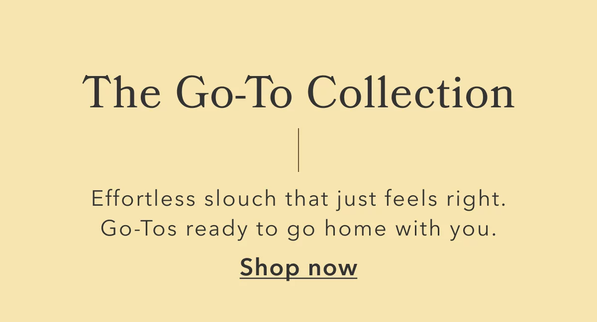 The Go-To Collection | Effortless slouch that just feels right. Go-Tos ready to go home with you. Shop now