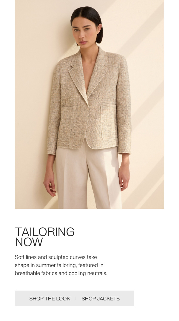 TAILORING NOW - Soft lines and sculpted curves take shape in summer tailoring, featured in breathable fabrics and cooling neutrals. - [SHOP THE LOOK] - [SHOP JACKETS]