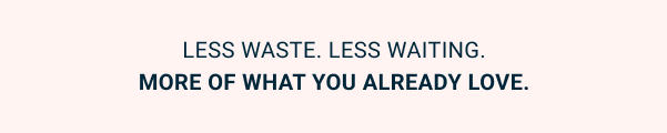 Less waste. Less waiting. More of what you already love.