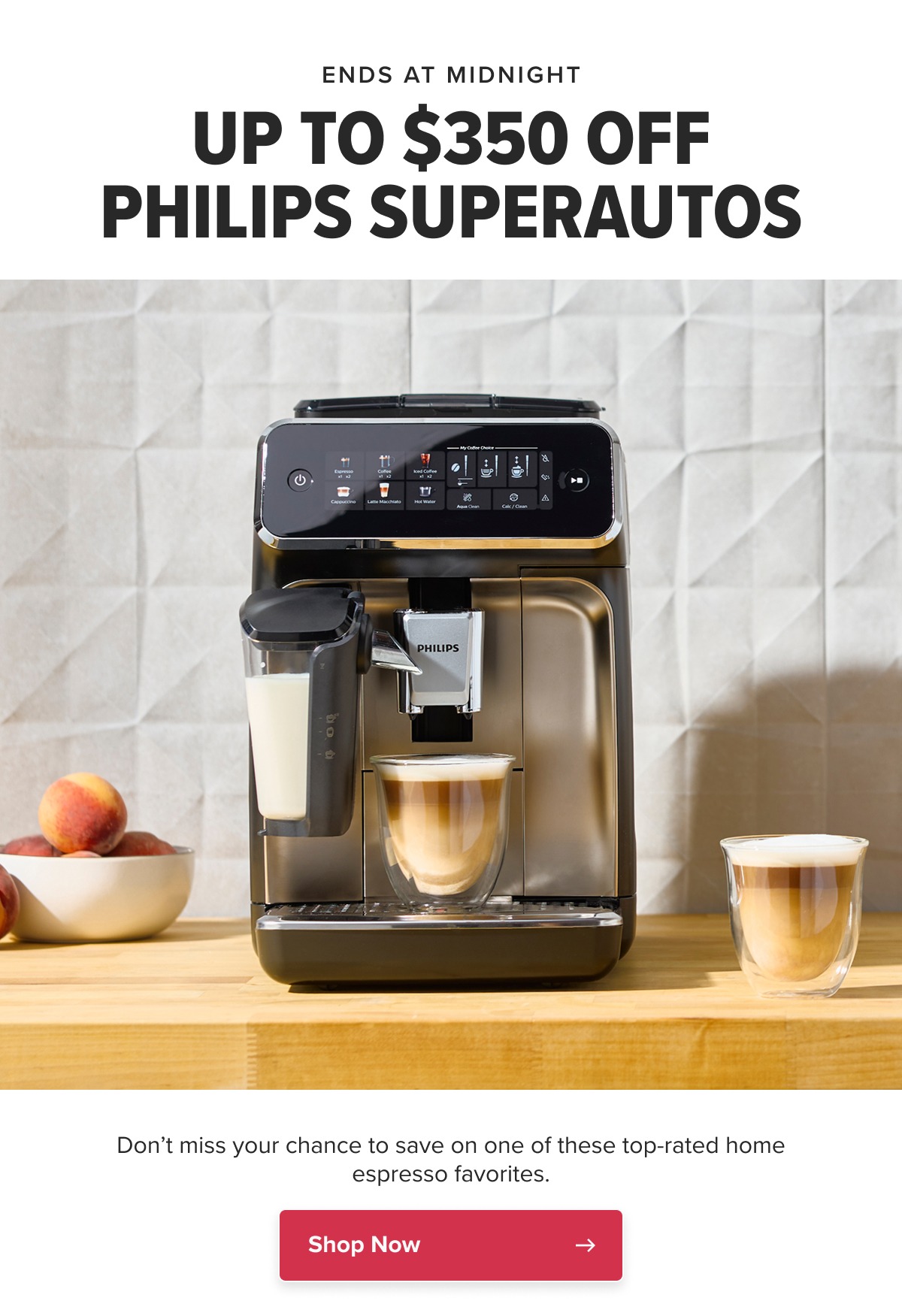 ENDS AT MIDNIGHT UP TO $350 OFF PHILIPS SUPERAUTOS Don’t miss your chance to save on one of these top-rated home espresso favorites. CTA: Shop Now
