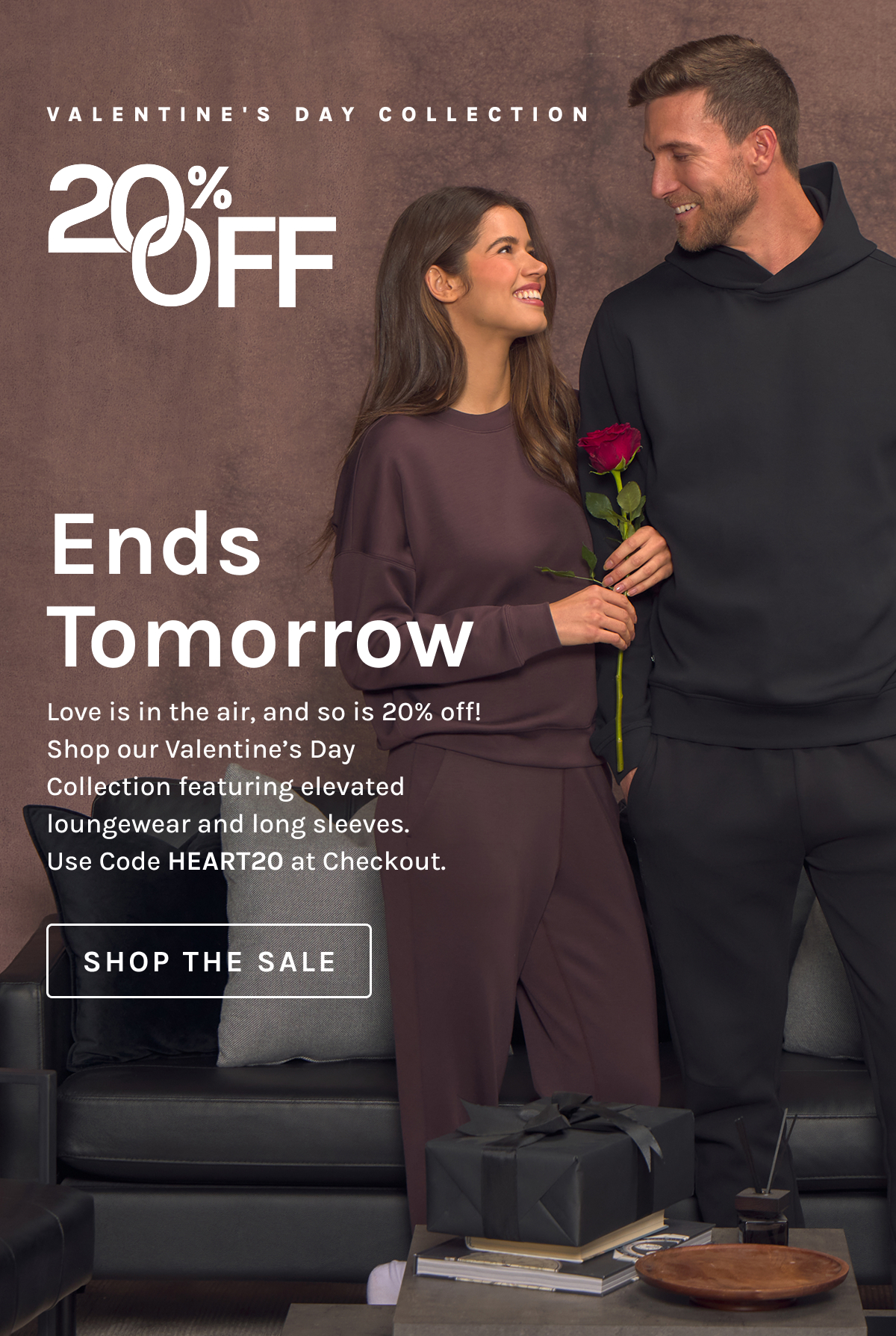 VALENTINE’S DAY COLLECTION 20% OFF  Ends Tomorrow  Love is in the air, and so is 20% off! Shop our Valentine’s Day Collection featuring elevated loungewear and long sleeves. Use Code HEART20 at Checkout.  [SHOP THE SALE]
