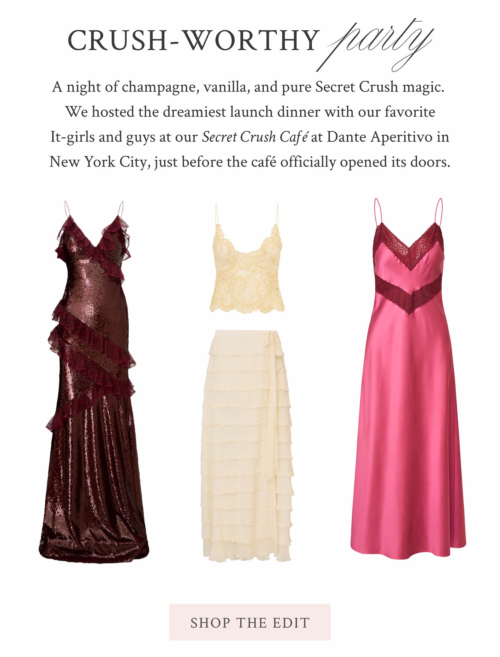 Crush-Worthy Party A night of champagne, vanilla, and pure Secret Crush magic. We hosted the dreamiest launch dinner with our favorite It-girls and guys at our Secret Crush Café at Dante Aperitivo in NYC, just before the café officially opened its doors. <SHOP THE EDIT>