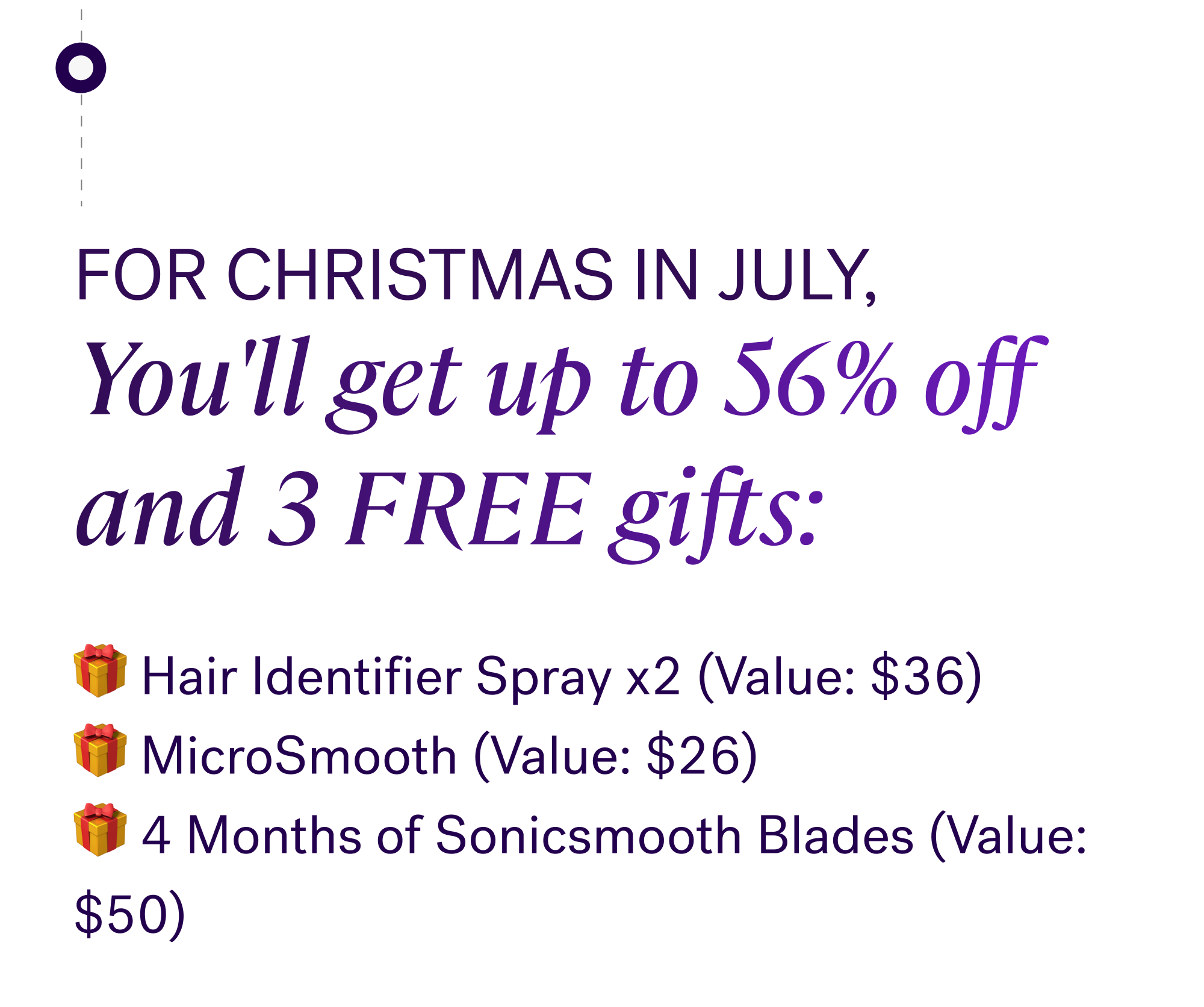 For Christmas in July, You'll get up to 56% off  and 3 FREE gifts: 🎁 Hair Identifier Spray x2&nbsp;(Value: $36) 🎁 MicroSmooth&nbsp;(Value: $26) 🎁 4 Months of Sonicsmooth Blades&nbsp;(Value: $50)