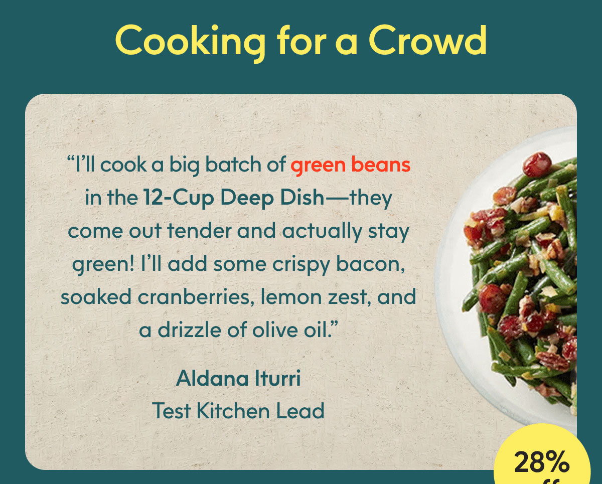 ”I’ll cook a big batch of green beans in the 12-Cup Deep Dish—they come out tender and actually stay green! I’ll add some crispy bacon, soaked cranberries, lemon zest, and a drizzle of olive oil." - Aldana Iturri, Test Kitchen Lead 