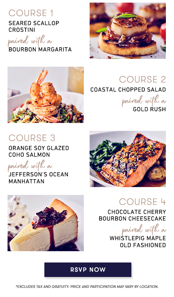 Course 1 - SEARED SCALLOP CROSTINI paired with a BOURBON MARGARITA. Course 2 - COASTAL CHOPPED SALAD paired with a GOLD RUSH. Course 3 - ORANGE SOY GLAZED COHO SALMON paired with a JEFFERSON’S OCEAN MANHATTAN. Course 4 - CHOCOLATE CHERRY BOURBON CHEESECAKE paired with a WHISTLEPIG MAPLE OLD FASHIONED. RSVP NOW *Excludes tax and gratuity. Price and participation may vary by location. RSVP NOW