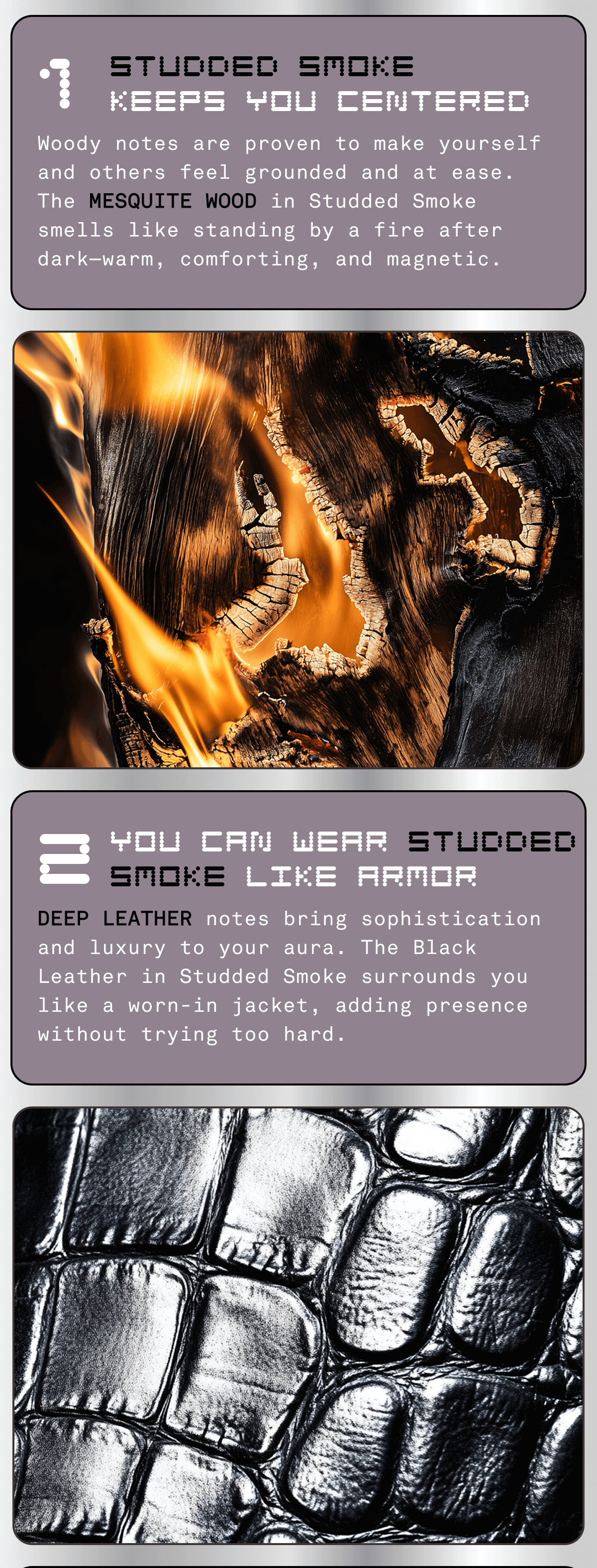 1. STUDDED SMOKE keeps you centered: Woody notes are proven to make yourself and others feel grounded and at ease. The Mesquite Wood in Studded Smoke smells like standing by a fire after dark—warm, comforting, and magnetic. | 2. You can wear STUDDED SMOKE like armor: Deep leather notes bring sophistication and luxury to your aura. The Black Leather in Studded Smoke surrounds you like a worn-in jacket, adding presence without trying too hard. 