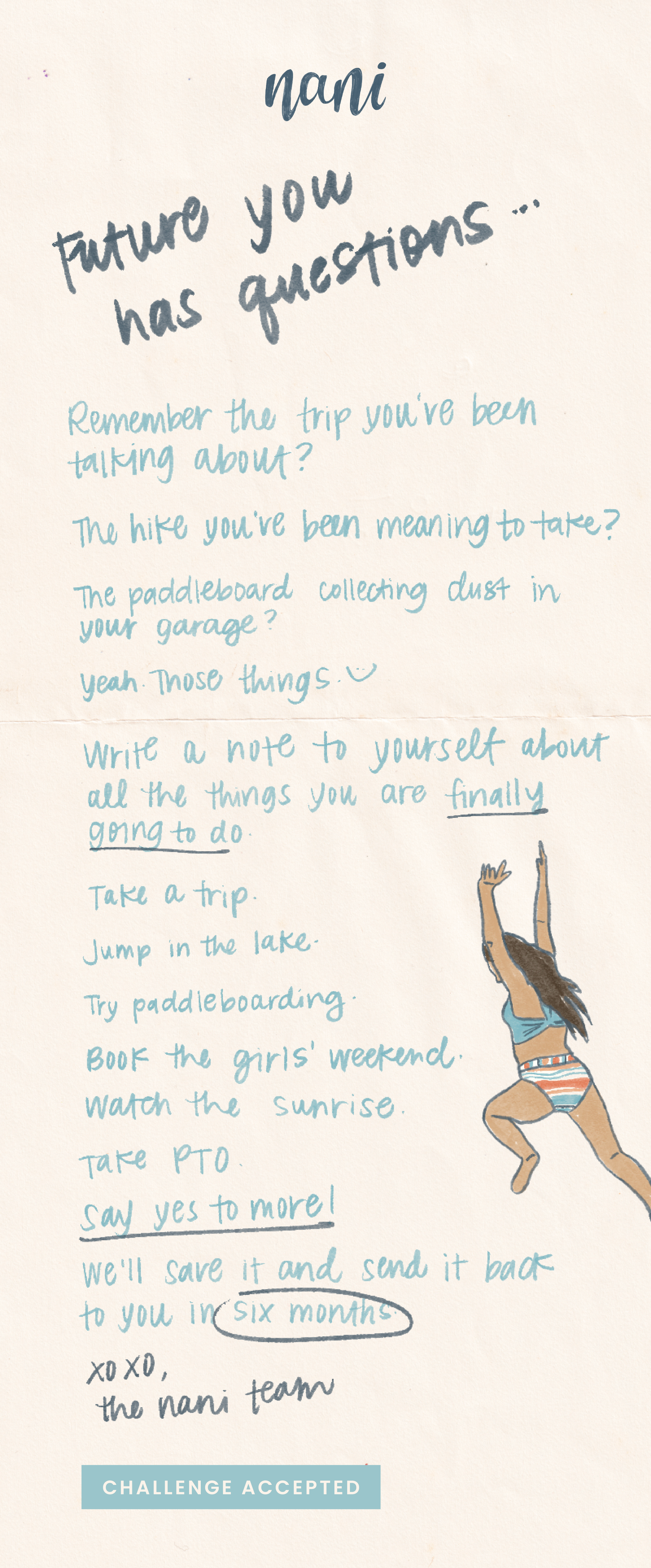 Future you has questions...Remember the trip you've been talking about? The hike you've been meaning to take? The paddleboard collecting dust in your garage? Yeah. Those things. :) Write a note to yourself about all the things you are finally going to do. Take a trip. Jump in the lake. Try paddleboarding. Book the girls' weekend. Watch the sunrise. Take PTO. Say yes to more! We'll save it and send it back to you in six months. xoxo, the Nani team | Challenge Accepted