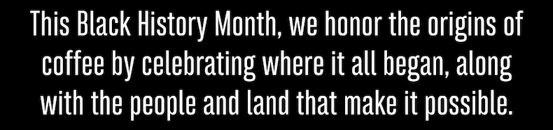 This Black History Month, we honor the origins of coffee by celebrating where it all began, along with the people and land that make it possible.