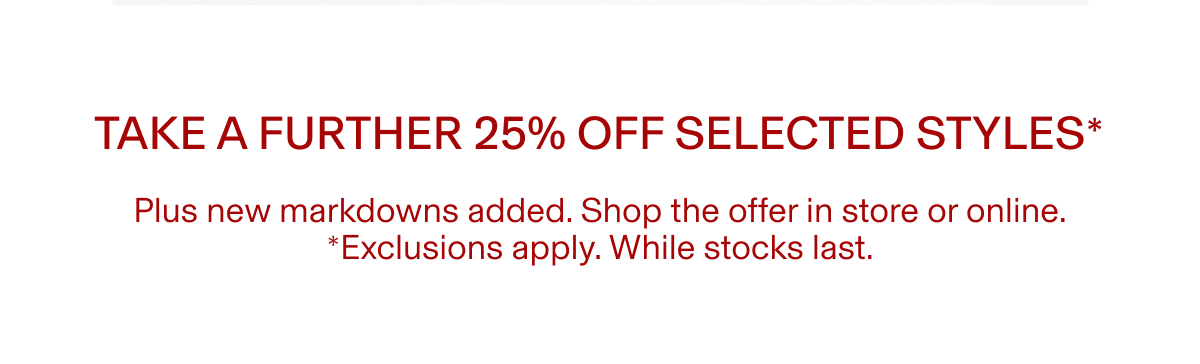 TAKE A FURTHER 25% OFF SELECTED STYLES* | Plus new markdowns added. Shop the offer in store or online. *Exclusions apply. While stocks last.