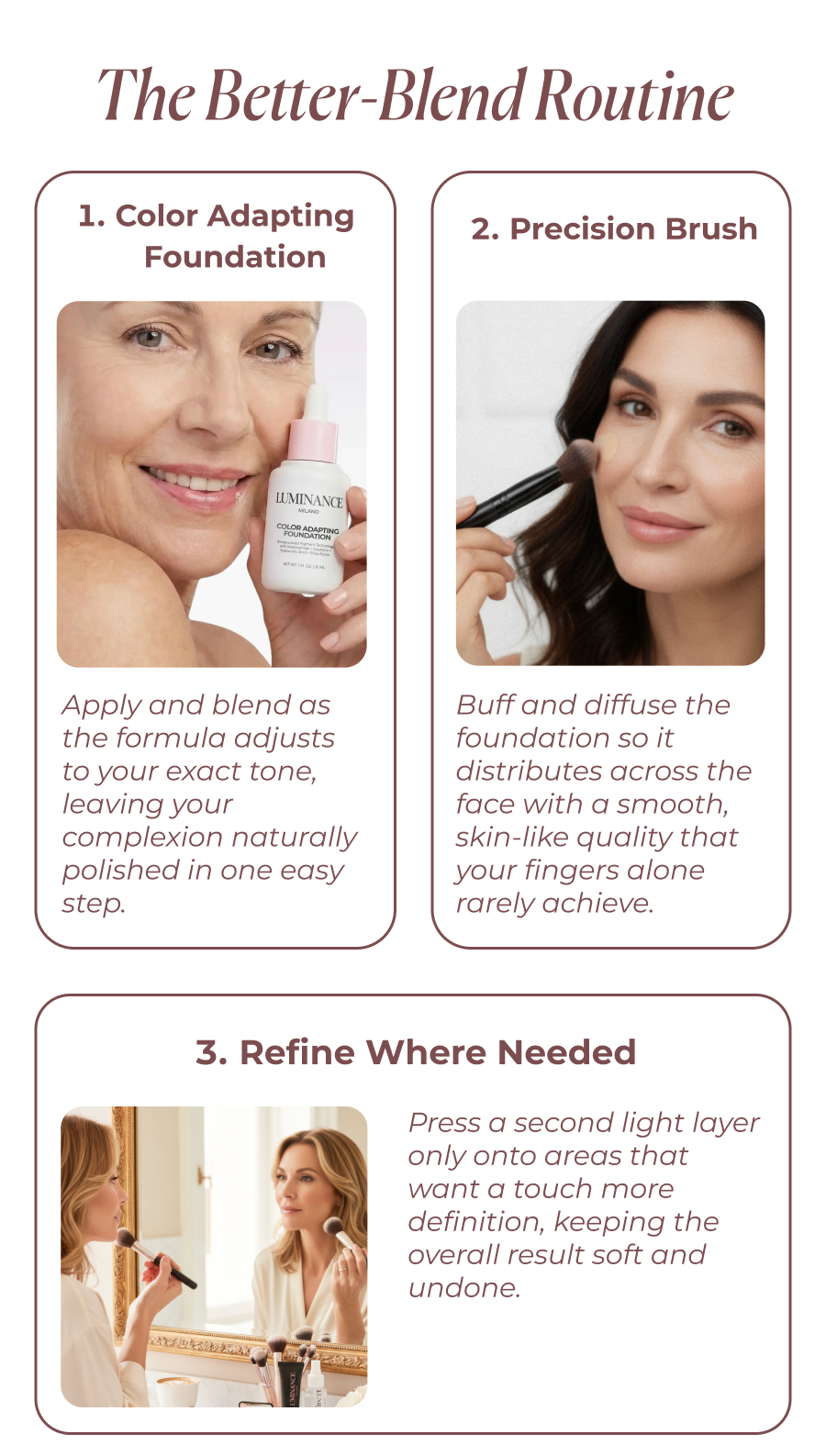 The Better-Blend Routine Color Adapting Foundation Apply directly to skin and watch the formula adjust to your exact tone as it blends, giving you the complexion a naturally polished look with a single step.   2. Precision Brush Buff and diffuse the foundation so it distributes across the face with a smooth, skin-like quality that your fingers alone rarely achieve.   3. Refine Where Needed  Press a second light layer only onto areas that want a touch more definition, keeping the overall result soft and undone.