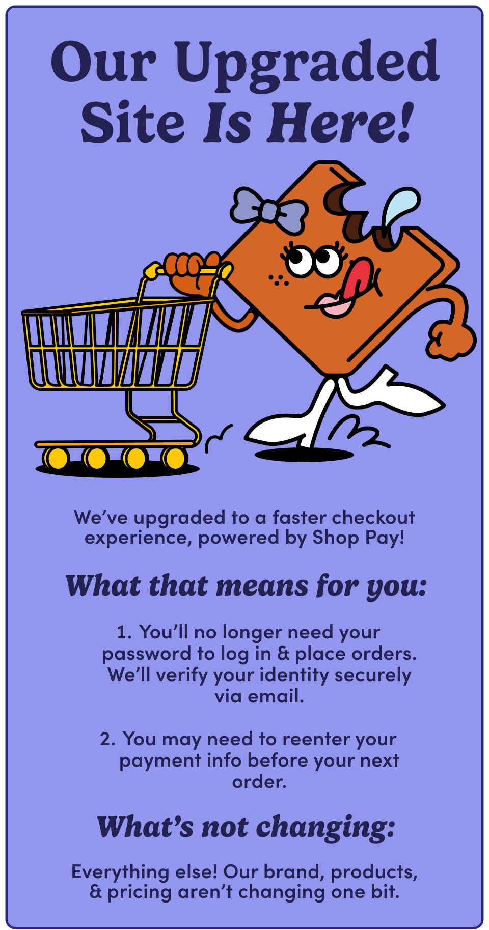 Our Upgraded Site Is Here! We've upgraded to a faster checkout experience, powered by Shop Pay! What that means for you: 1. You'll no longer need your password to log in & place orders. We'll verify your identity securely via email. 2. You may need to reenter your payment info before your next order. What's not changing: Everything else! Our brand, products & pricing aren't changing one bit.