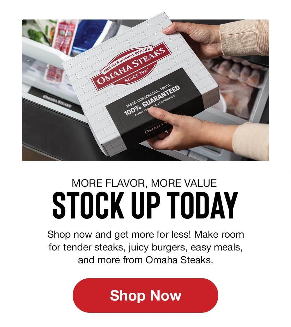MORE FLAVOR, MORE VALUE | STOCK UP TODAY | Shop now and get more for less! Make room for tender steaks, juicy burgers, easy meals, and more from Omaha Steaks. || SHOP NOW