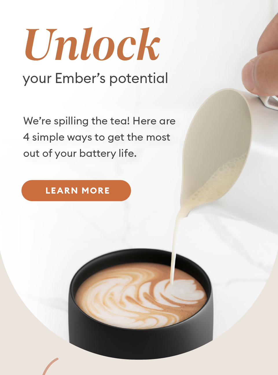Unlock your Ember's potential. We’re spilling the tea! Here are 4 simple ways to get the most out of your battery life. Learn More.