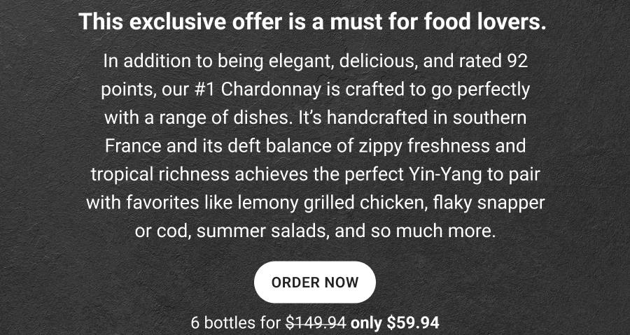 This exclusive offer is a must for food lovers.
In addition to being elegant, delicious, and rated 92 points, our #1 Chardonnay is crafted to go perfectly with a range of dishes. It's handcrafted in southern France and its deft balance of zippy freshness and tropical richness achieves the perfect Yin-Yang to pair with favorites like lemony grilled chicken, flaky snapper or cod, summer salads, and so much more.
ORDER NOW
6 bottles for $149.94 only $59.94
