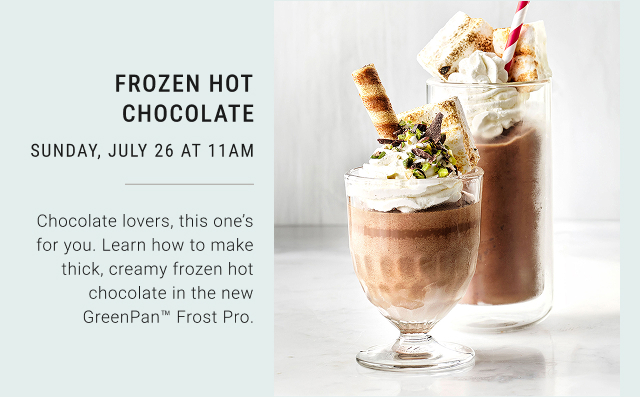 FROZEN HOT CHOCOLATE SUNDAY, JULY 26 AT 11AM Chocolate lovers, this one's for you. Learn how to make thick, creamy frozen hot chocolate in the new GreenPan&trade; Frost Pro.