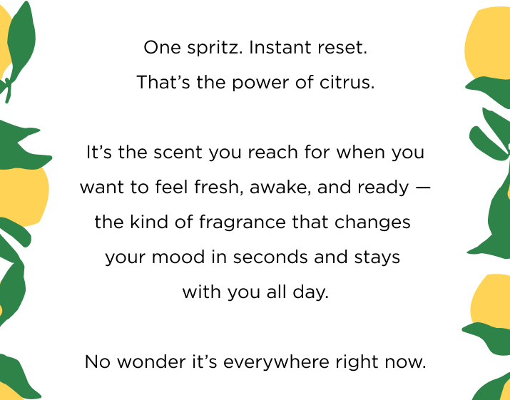 One spritz. Instant reset. That’s the power of citrus. It’s the scent you reach for when you want to feel fresh, awake, and ready — the kind of fragrance that changes your mood in seconds and stays with you all day. No wonder it’s everywhere right now.