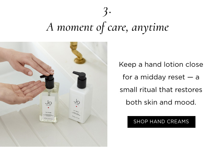 3. A moment of care, anytime Keep a hand lotion close for a midday reset — a small ritual that restores both skin and mood. SHOP HAND CREAMS