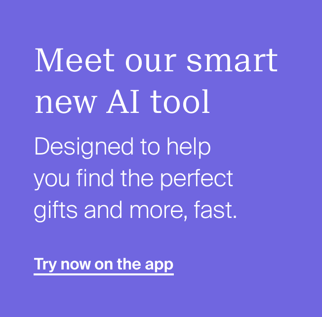 Meet our smart new AI tool. Designed to help you find the perfect gifts and more, fast. Try now on the app
