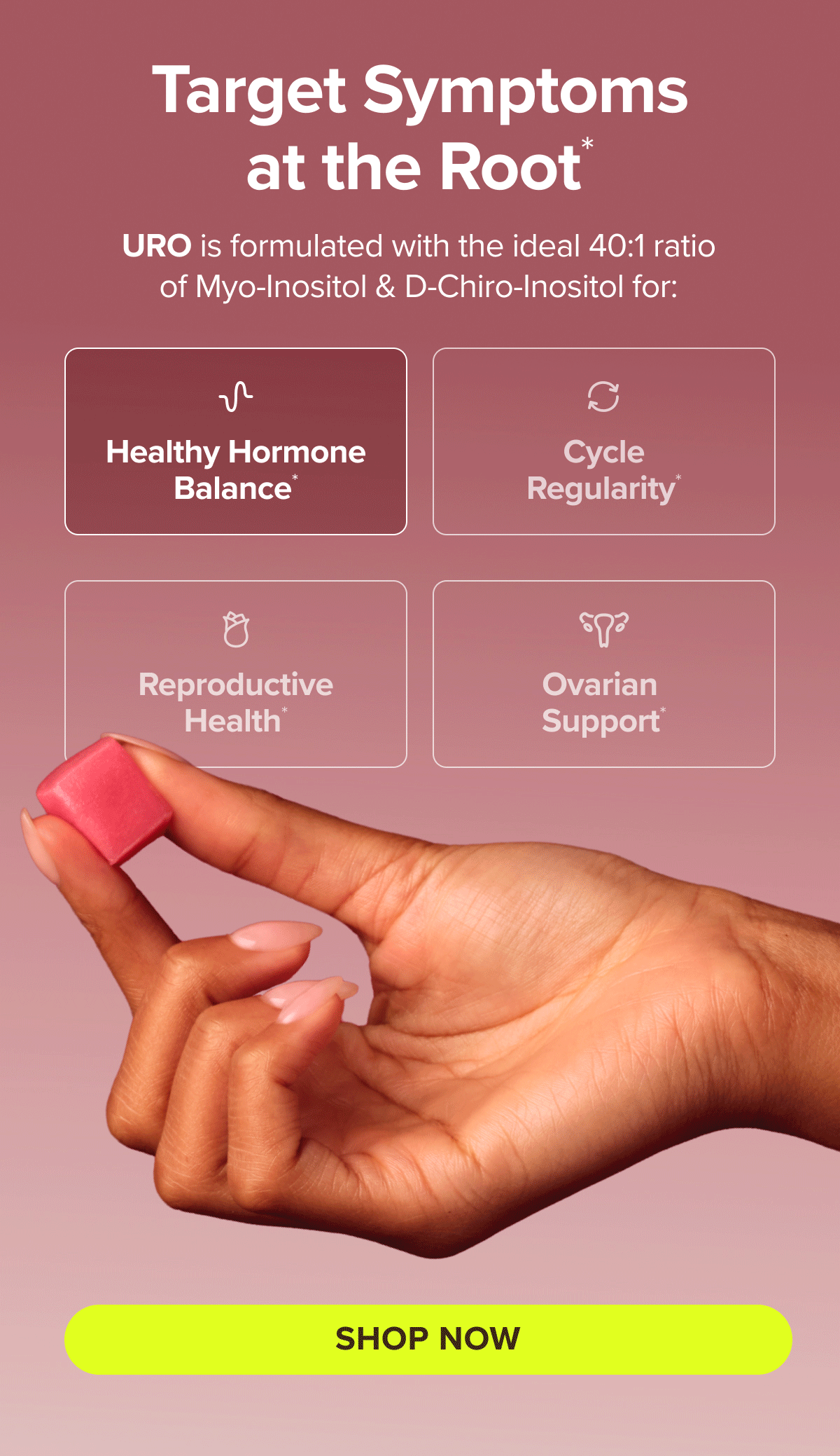 Target symptoms at the root* URO is formulated with the ideal 40:1 ratio of Myo-Inositol & D-Chiro-Inositol for: Healthy Hormone Balance*, Cycle Regularity*, Reproductive Health*, Ovarian Support* SHOP NOW
