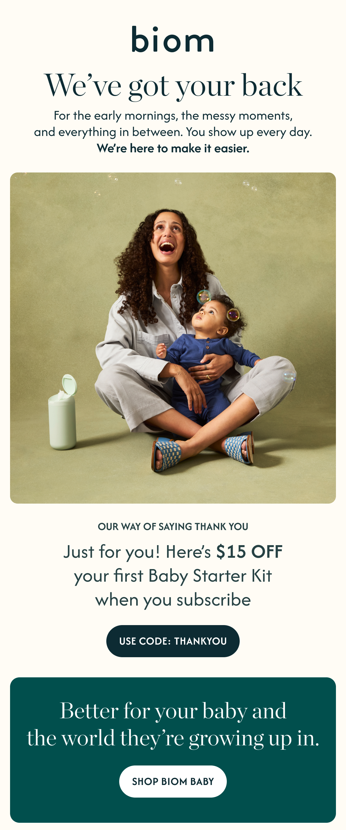 WE’VE GOT YOUR BACK For the early mornings the messy moments and everything in between  You show up every day We’re here to make it a little easier  Just for you - here’s $20 off your first baby starter kit  CTA: OUR WAY OF SAYING THANK YOU