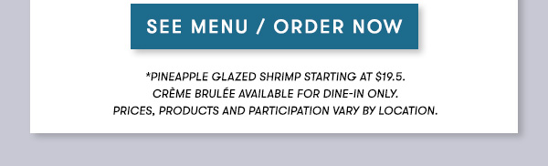 *Pineapple Glazed Shrimp starting at $19.5.
   Crème Brulée available for dine-in only.
   PRICES, PRODUCTS AND PARTICIPATION VARY BY LOCATION.