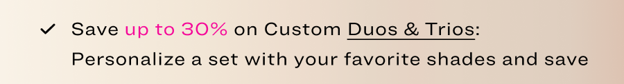 Save up to 30%&nbsp;on Custom Duos & Trios: Personalize a set with your favorite shades and save