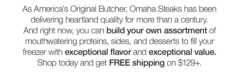 As America's Original Butcher, Omaha Steaks has been delivering heartland quality for more than a century. And right now, you can build your own assortment of mouthwatering proteins, sides, and desserts to fill your freezer with exceptional flavor and exceptional value. Shop today and get FREE shipping on $129+.