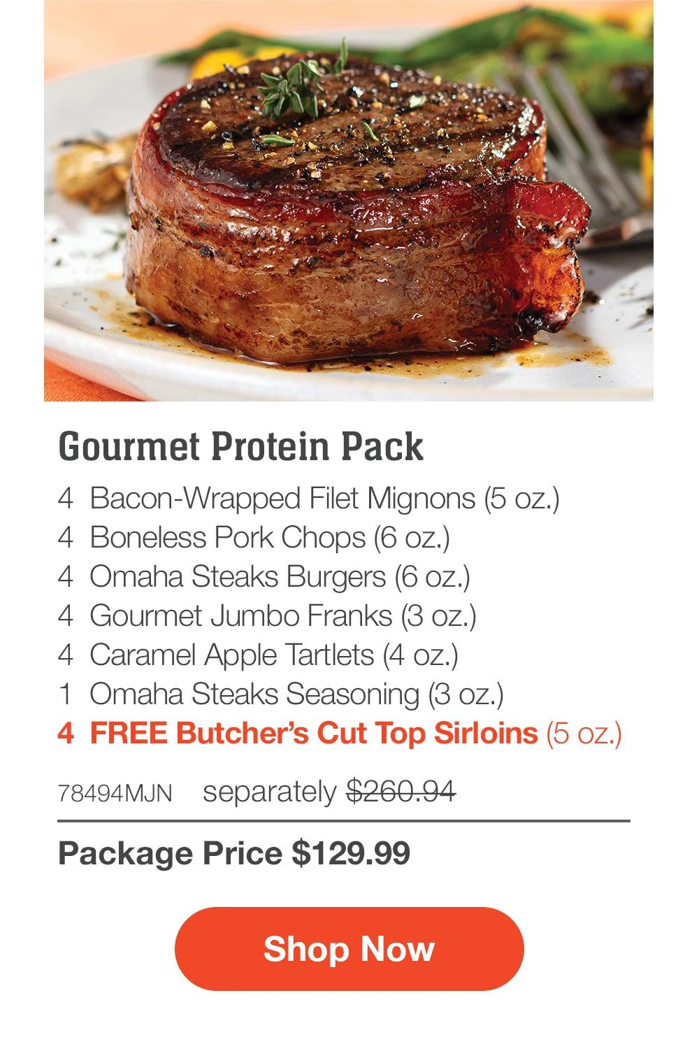 Gourmet Protein Pack - 4  Bacon-Wrapped Filet Mignons (5 oz.) - 4  Boneless Pork Chops (6 oz.) - 4  Omaha Steaks Burgers (6 oz.) - 4  Gourmet Jumbo Franks (3 oz.) - 4  Caramel Apple Tartlets (4 oz.) - 1  Omaha Steaks Seasoning (3 oz.) - 4  FREE Butcher’s Cut Top Sirloins (5 oz.) - 78494MJN separately $260.94 | Package Price $129.99 || SHOP NOW