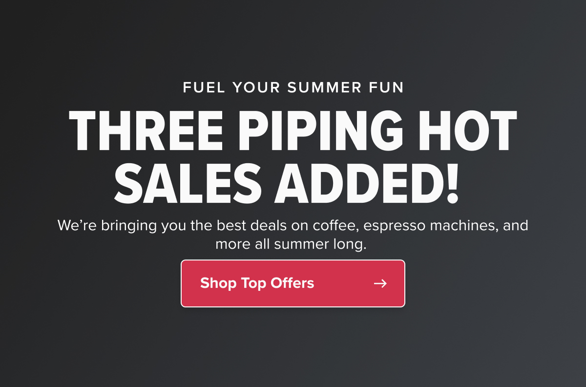 FUEL YOUR SUMMER FUN THREE PIPING HOT SALES ADDED!  We’re bringing you the best deals on coffee, espresso machines, and more all summer long.  CTA: Shop Top Offers
