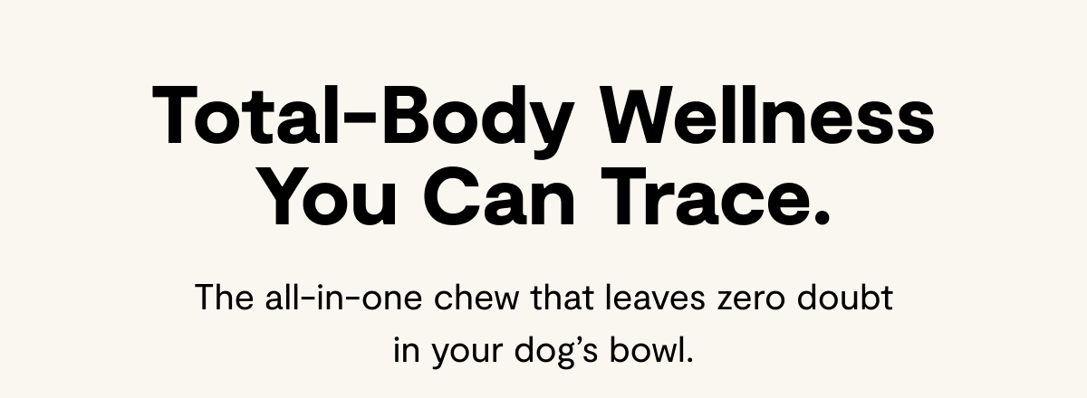 Total-Body Wellness You Can Trace. | The all-in-one chew that leaves zero doubt in your dog’s bowl.
