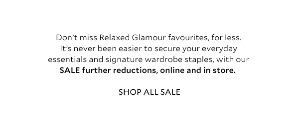 Don’t miss Relaxed Glamour favourites, for less. It’s never been easier to secure your everyday essentials and signature wardrobe staples, with our SALE further reductions, online and in store. 