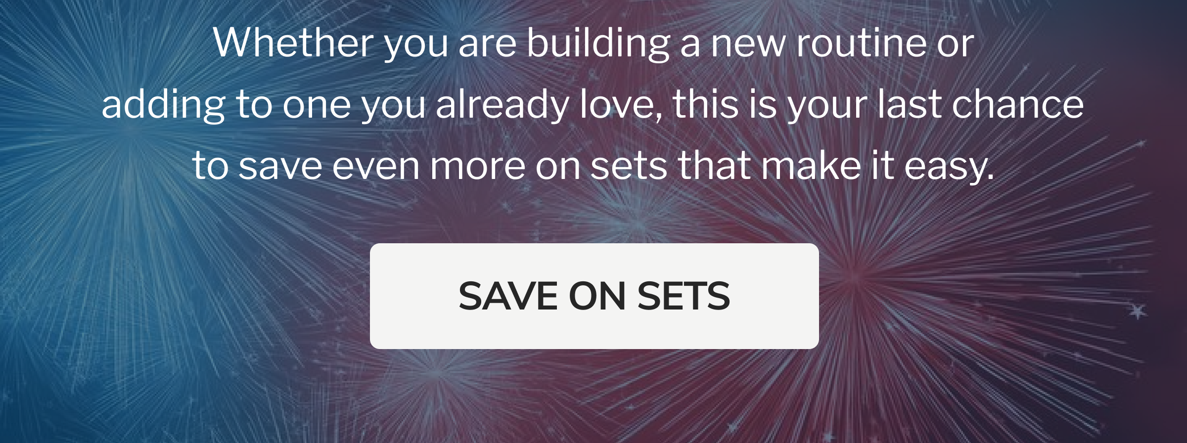 Whether you are building a new routine or adding to one you already love, this is your last chance to save even more on sets that make it easy. SAVE ON SETS