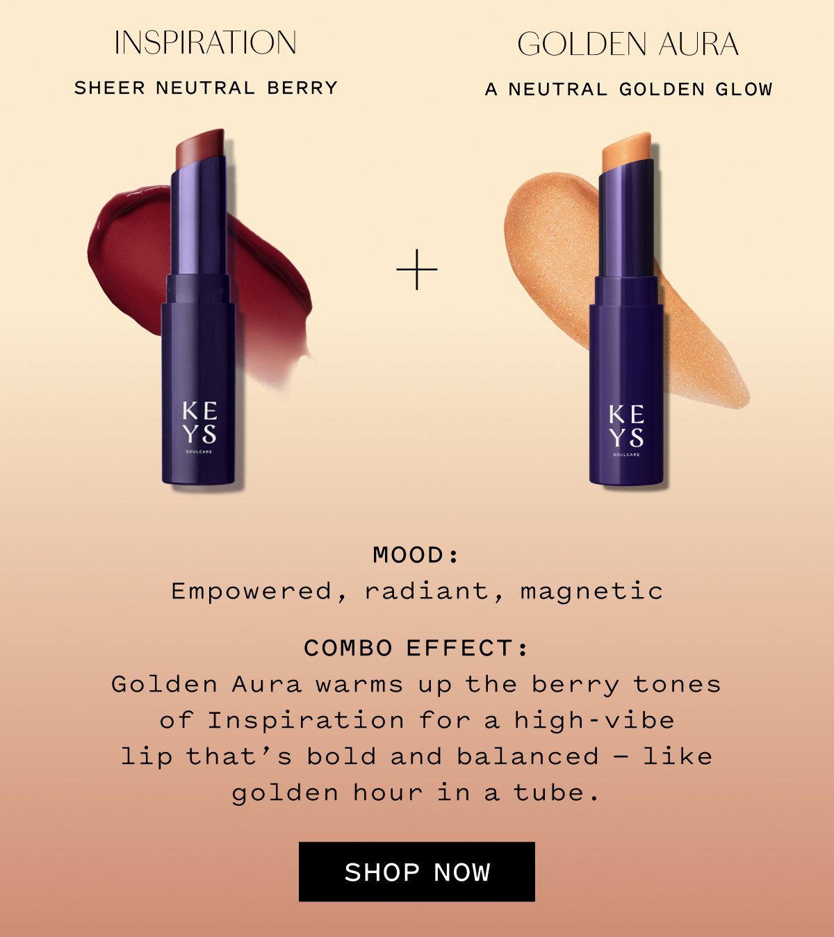 INSPIRATION Sheer Neutral Berry  GOLDEN AURA A Neutral Golden Glow  MOOD: Empowered, radiant, magnetic  COMBO EFFECT: Golden Aura warms up the berry tones of Inspiration for a high-vibe lip that’s bold and balanced — like golden hour in a tube.  SHOP NOW