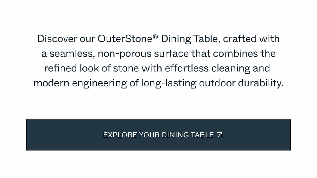 Discover our OuterStone® Dining Table, crafted with a seamless, non-porous surface that combines the refined look of stone with effortless cleaning and  modern engineering of long-lasting outdoor durability. Explore Your Dining Table