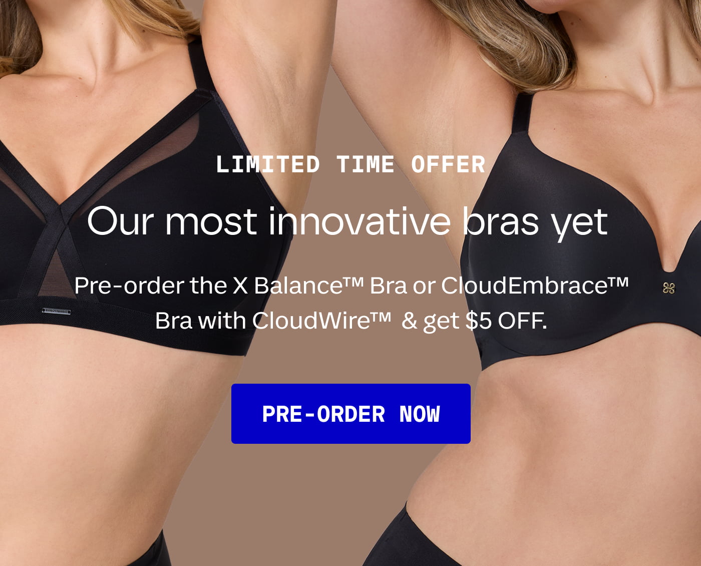 LIMITED TIME OFFER | Our most innovative bras yet | Pre-order the X Balance™ Bra or CloudEmbrace™ Bra with CloudWire™  & get $5 OFF. | PRE-ORDER NOW