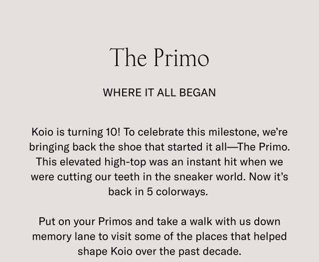 The Primo Where It All Began Koio is turning 10! To celebrate this milestone, we’re bringing back the shoe that started it all—The Primo. This elevated high-top was an instant hit when we were cutting our teeth in the sneaker world. Now it’s back in 5 colorways. Put on your Primos and take a walk with us down memory lane to visit some of the places that helped shape Koio over the past decade.