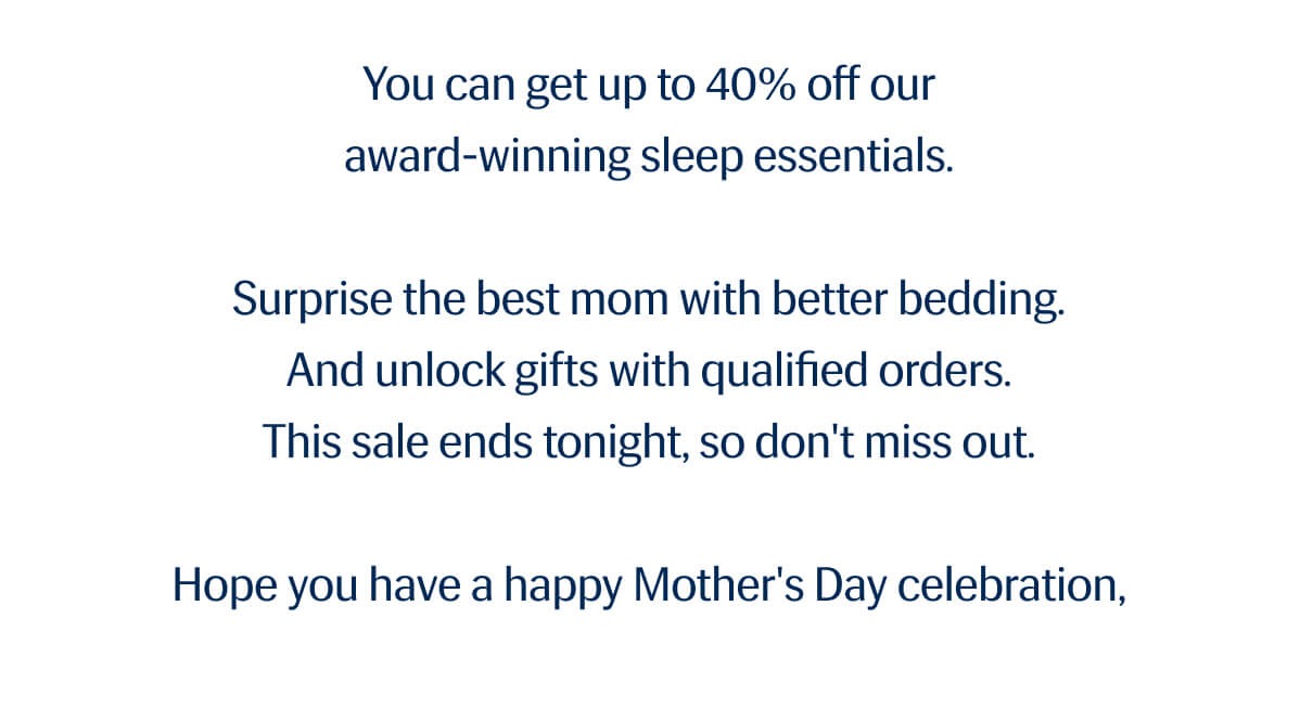 You can get up to 40% off our award-winning sleep essentials. | Surprise the best mom with better bedding. | And unlock gifts with qualified orders. | This sale ends tonight, so don't miss out. | Hope you have a happy Mother's Day celebration,  — Rick Co-Founder, Rest®