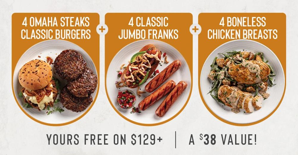 4 OMAHA STEAKS 
CLASSIC BURGERS
+
4 CLASSIC
JUMBO FRANKS
+
4 BONELESS 
CHICKEN BREASTS

YOURS FREE ON $129+ | A $38 VALUE!
