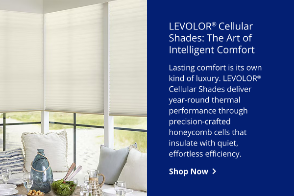 LEVOLOR® Cellular Shades: The Art of Intelligent Comfort | Lasting comfort is its own kind of luxury. LEVOLOR® Cellular Shades deliver year-round thermal performance through precision-crafted honeycomb cells that insulate with quiet, effortless efficiency. | SHOP NOW >