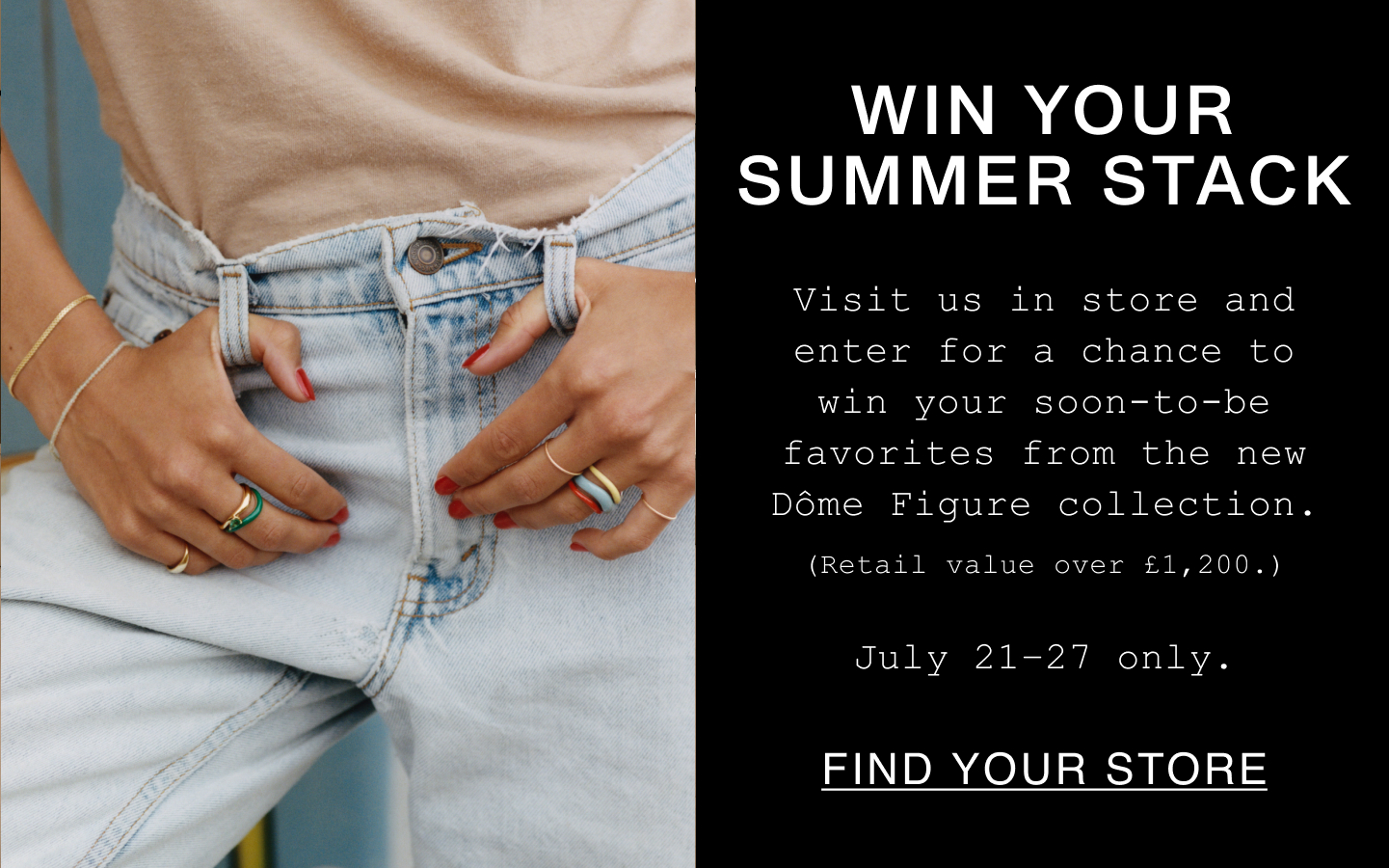 Win Your Summer Stack. Visit us in store and enter for a chance to win your soon-to-be favorites from the new Dôme Figure collection. (Retail value over £1,200.). July 21-27 only. Find Your Store.