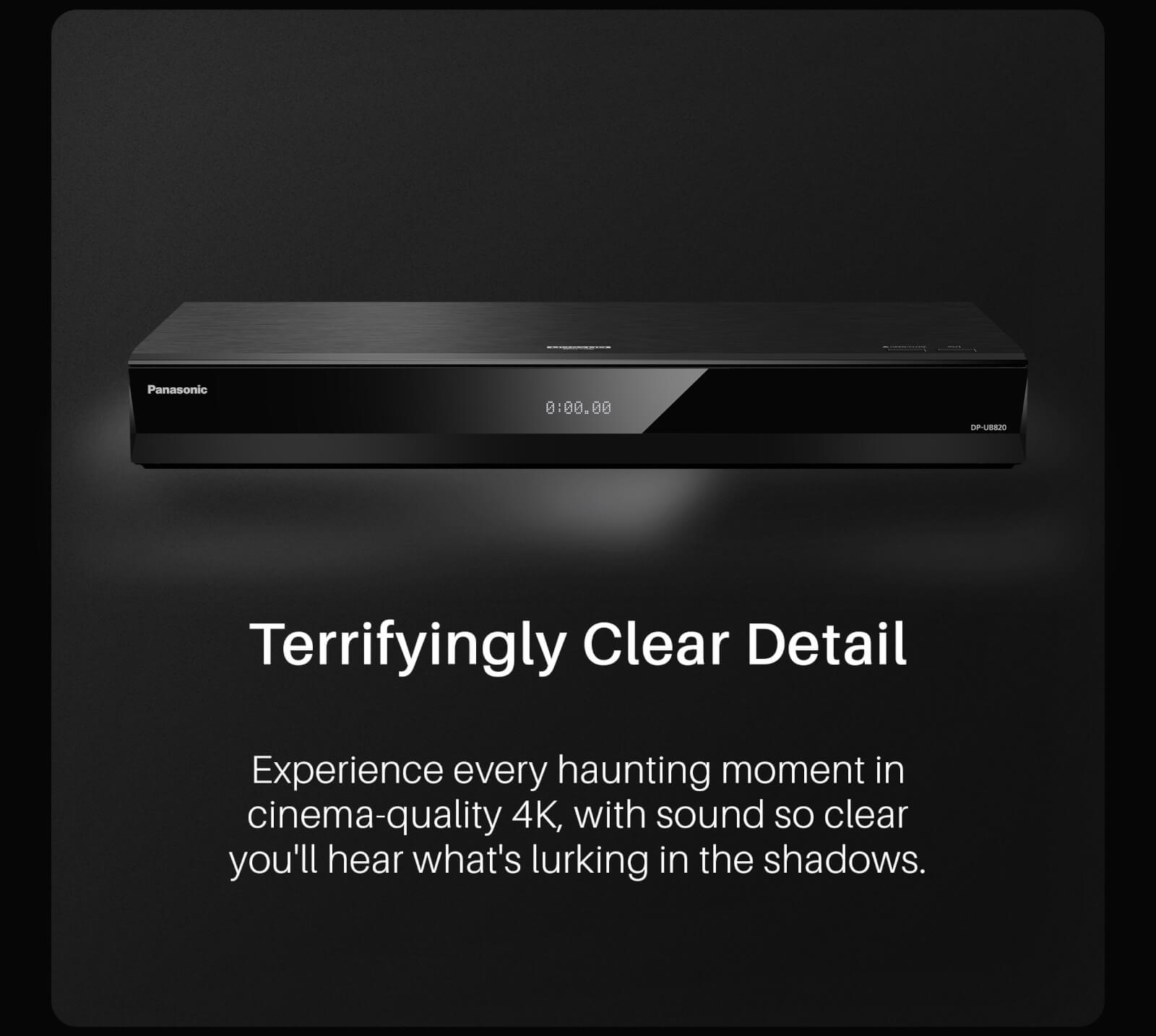 Experience every haunting moment in cinema-quality 4K, with sound so clear you'll hear what's lurking in the shadows.