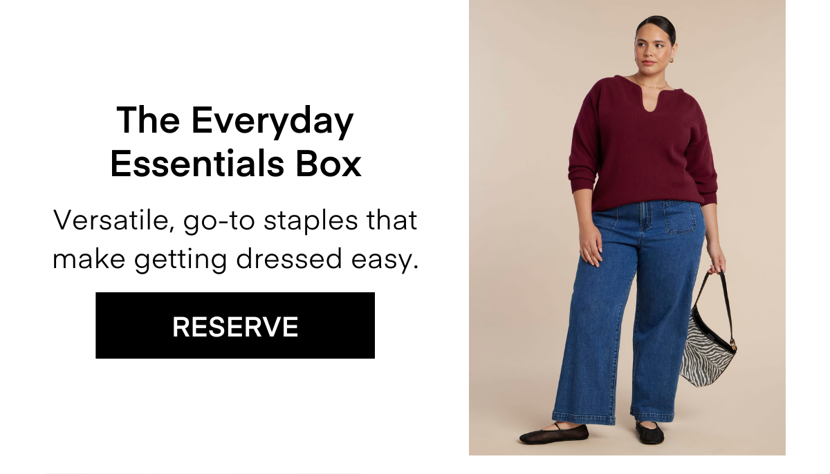 The Everyday Essentials Box Versatile, go-to staples that make getting dresses easy. RESERVE