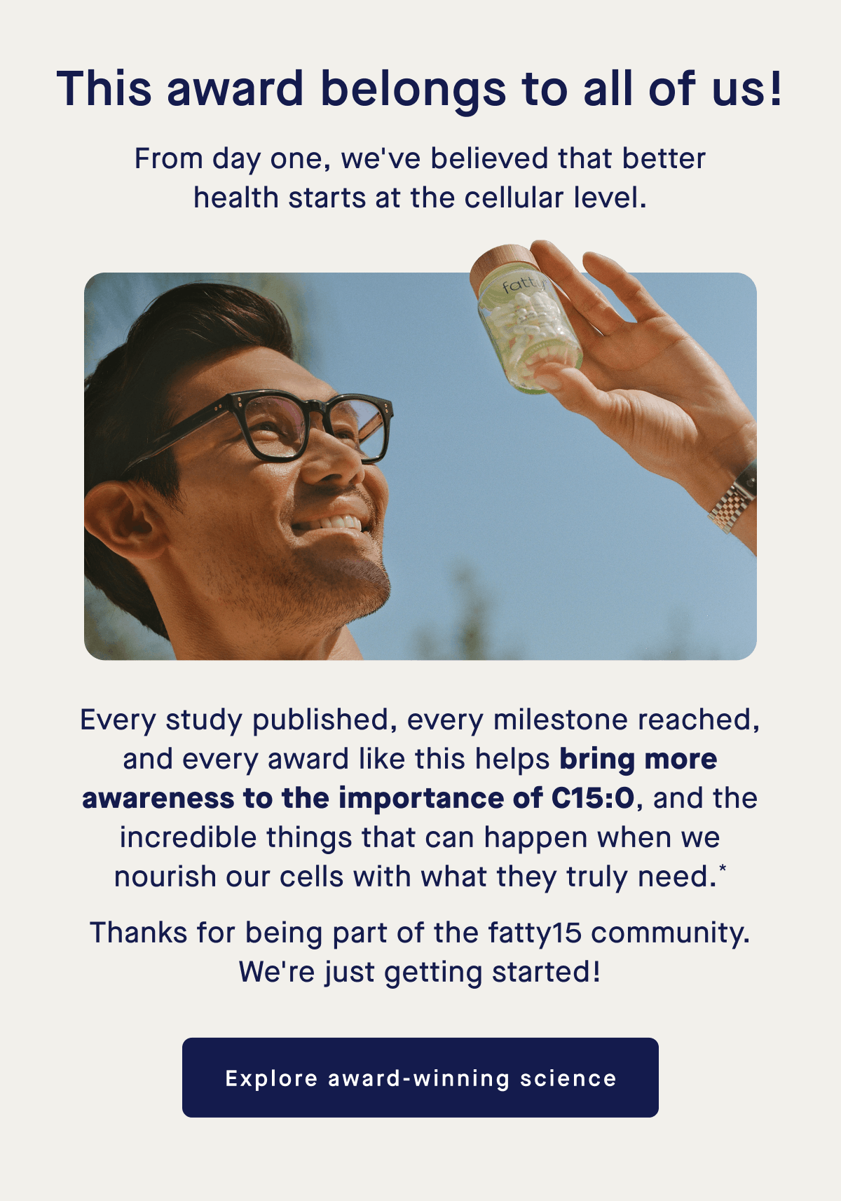 This award belongs to all of us! | From day one, we've believed that better health starts at the cellular level. | Every study published, every milestone reached, and every award like this helps bring more awareness to the importance of C15:0, and the incredible things that can happen when we nourish our cells with what they truly need.* Thanks for being part of the fatty15 community. We're just getting started! | Explore award-winning science
