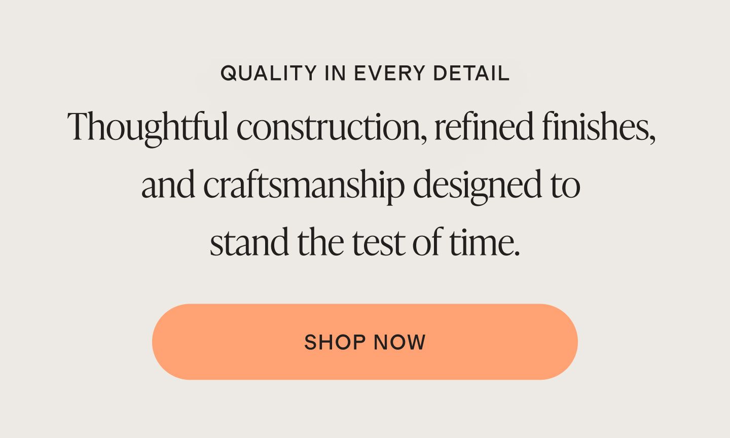 QUALITY IN EVERY DETAIL. Thoughtful construction, refined finishes, and craftsmanship designed to stand the test of time.