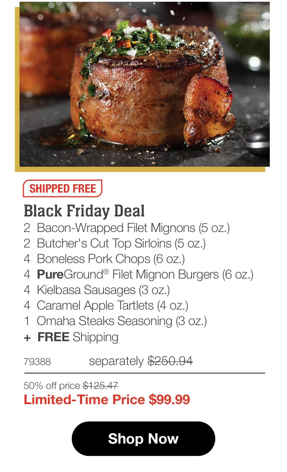 SHIPPED FREE | Black Friday Deal - 2 Bacon-Wrapped Filet Mignons (5 oz.) - 2 Butcher's Cut Top Sirloins (5 oz.) - 4 Boneless Pork Chops (6 oz.) - 4 PureGround® Filet Mignon Burgers (6 oz.) - 4 Kielbasa Sausages (3 oz.) - 4 Caramel Apple Tartlets (4 oz.) - 1 Omaha Steaks Seasoning (3 oz.) + FREE Shipping - 79388 separately $250.94 | 50% off price $125.47 | Limited-Time Price $99.99 || Shop Now
