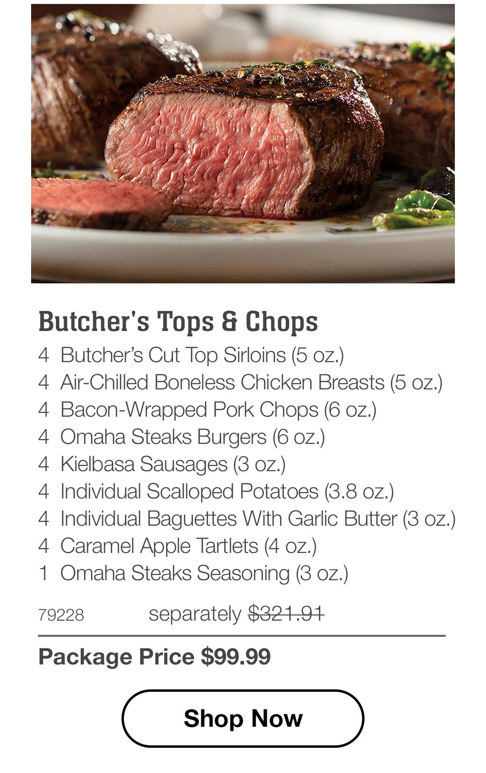 Butcher's Tops & Chops - 4 Butcher's Cut Top Sirloins (5 oz.) - 4 Air-Chilled Boneless Chicken Breasts (5 oz.) - 4 Bacon-Wrapped Pork Chops (6 oz.) - 4 Omaha Steaks Burgers (6 oz.) - 4 Kielbasa Sausages (3 oz.) - 4 Individual Scalloped Potatoes (3.8 oz.) - 4 Individual Baguettes With Garlic Butter (3 oz.) - 4 Caramel Apple Tartlets (4 oz.) - 1 Omaha Steaks Seasoning (3 oz.) - 79228 separately $321.91 | Package Price $99.99 || Shop Now